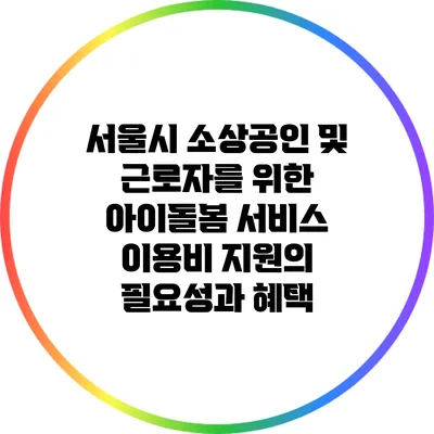 서울시 소상공인 및 근로자를 위한 아이돌봄 서비스 이용비 지원의 필요성과 혜택
