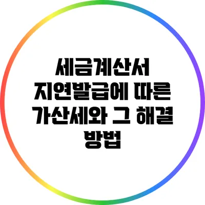 세금계산서 지연발급에 따른 가산세와 그 해결 방법
