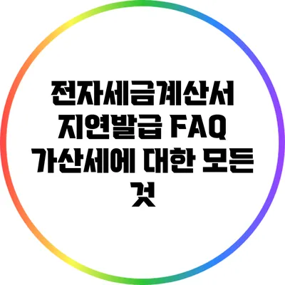 전자세금계산서 지연발급 FAQ: 가산세에 대한 모든 것