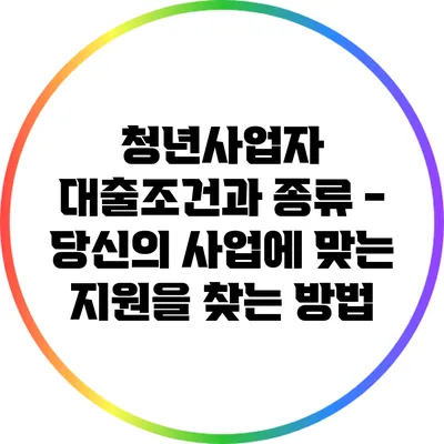 청년사업자 대출조건과 종류 - 당신의 사업에 맞는 지원을 찾는 방법